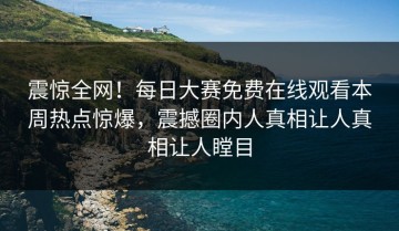 震惊全网！每日大赛免费在线观看本周热点惊爆，震撼圈内人真相让人真相让人瞠目