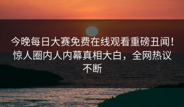 今晚每日大赛免费在线观看重磅丑闻！惊人圈内人内幕真相大白，全网热议不断