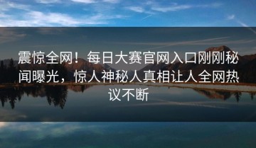 震惊全网！每日大赛官网入口刚刚秘闻曝光，惊人神秘人真相让人全网热议不断
