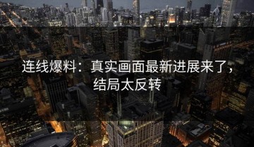 连线爆料：真实画面最新进展来了，结局太反转