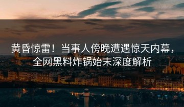 黄昏惊雷！当事人傍晚遭遇惊天内幕，全网黑料炸锅始末深度解析