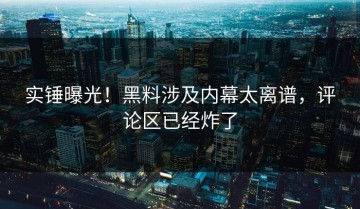 实锤曝光！黑料涉及内幕太离谱，评论区已经炸了