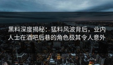 黑料深度揭秘：猛料风波背后，业内人士在酒吧后巷的角色极其令人意外