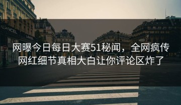 网曝今日每日大赛51秘闻，全网疯传网红细节真相大白让你评论区炸了
