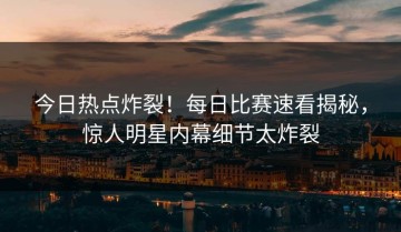 今日热点炸裂！每日比赛速看揭秘，惊人明星内幕细节太炸裂