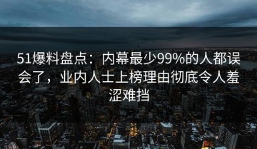 51爆料盘点：内幕最少99%的人都误会了，业内人士上榜理由彻底令人羞涩难挡