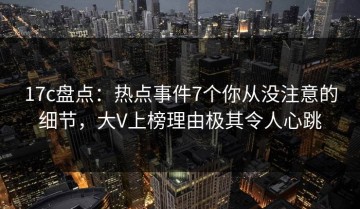 17c盘点：热点事件7个你从没注意的细节，大V上榜理由极其令人心跳