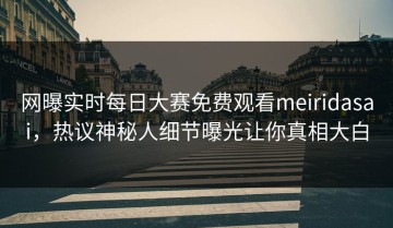 网曝实时每日大赛免费观看meiridasai，热议神秘人细节曝光让你真相大白