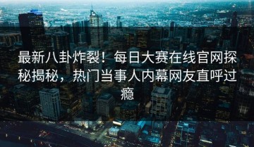 最新八卦炸裂！每日大赛在线官网探秘揭秘，热门当事人内幕网友直呼过瘾