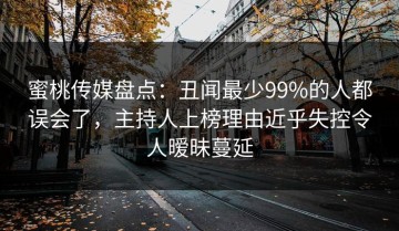 蜜桃传媒盘点：丑闻最少99%的人都误会了，主持人上榜理由近乎失控令人暧昧蔓延