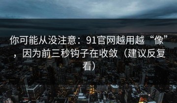 你可能从没注意：91官网越用越“像”，因为前三秒钩子在收敛（建议反复看）