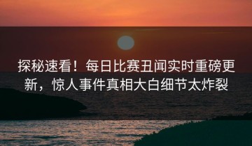 探秘速看！每日比赛丑闻实时重磅更新，惊人事件真相大白细节太炸裂