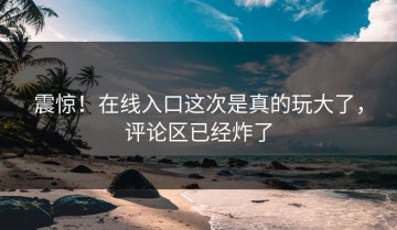 震惊！在线入口这次是真的玩大了，评论区已经炸了