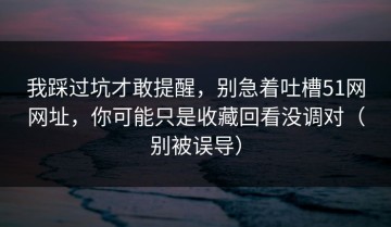 我踩过坑才敢提醒，别急着吐槽51网网址，你可能只是收藏回看没调对（别被误导）