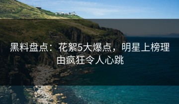 黑料盘点：花絮5大爆点，明星上榜理由疯狂令人心跳