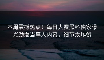 本周震撼热点！每日大赛黑料独家曝光劲爆当事人内幕，细节太炸裂