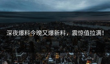 深夜爆料今晚又爆新料，震惊值拉满！