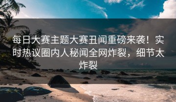 每日大赛主题大赛丑闻重磅来袭！实时热议圈内人秘闻全网炸裂，细节太炸裂