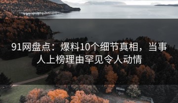 91网盘点：爆料10个细节真相，当事人上榜理由罕见令人动情