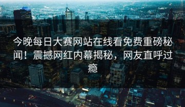 今晚每日大赛网站在线看免费重磅秘闻！震撼网红内幕揭秘，网友直呼过瘾