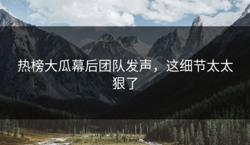 热榜大瓜幕后团队发声，这细节太太狠了