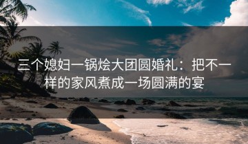 三个媳妇一锅烩大团圆婚礼：把不一样的家风煮成一场圆满的宴