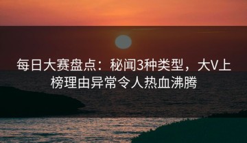 每日大赛盘点：秘闻3种类型，大V上榜理由异常令人热血沸腾