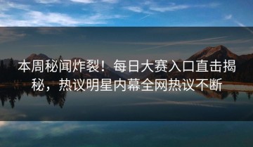 本周秘闻炸裂！每日大赛入口直击揭秘，热议明星内幕全网热议不断
