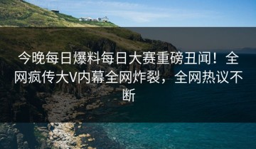 今晚每日爆料每日大赛重磅丑闻！全网疯传大V内幕全网炸裂，全网热议不断