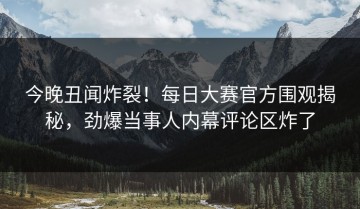 今晚丑闻炸裂！每日大赛官方围观揭秘，劲爆当事人内幕评论区炸了
