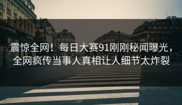 震惊全网！每日大赛91刚刚秘闻曝光，全网疯传当事人真相让人细节太炸裂