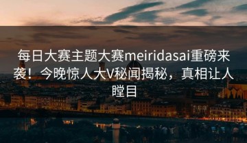 每日大赛主题大赛meiridasai重磅来袭！今晚惊人大V秘闻揭秘，真相让人瞠目