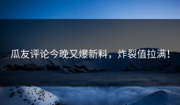 瓜友评论今晚又爆新料，炸裂值拉满！