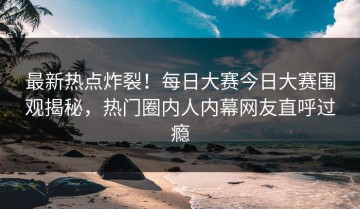 最新热点炸裂！每日大赛今日大赛围观揭秘，热门圈内人内幕网友直呼过瘾