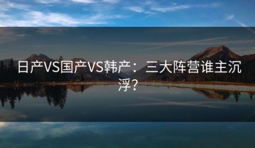 日产VS国产VS韩产：三大阵营谁主沉浮？