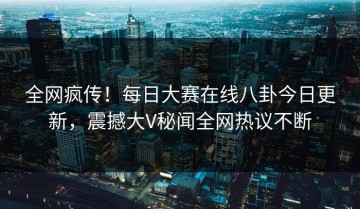 全网疯传！每日大赛在线八卦今日更新，震撼大V秘闻全网热议不断