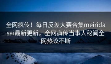 全网疯传！每日反差大赛合集meiridasai最新更新，全网疯传当事人秘闻全网热议不断