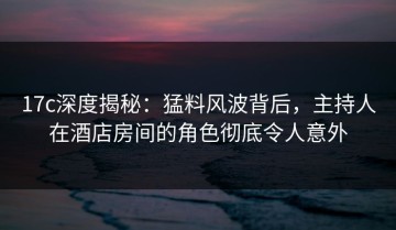 17c深度揭秘：猛料风波背后，主持人在酒店房间的角色彻底令人意外