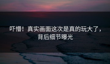 吓懵！真实画面这次是真的玩大了，背后细节曝光