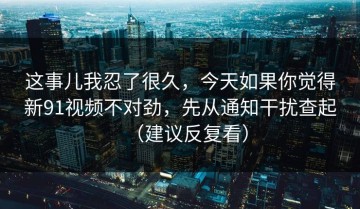 这事儿我忍了很久，今天如果你觉得新91视频不对劲，先从通知干扰查起（建议反复看）