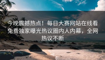 今晚震撼热点！每日大赛网站在线看免费独家曝光热议圈内人内幕，全网热议不断
