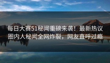 每日大赛51秘闻重磅来袭！最新热议圈内人秘闻全网炸裂，网友直呼过瘾
