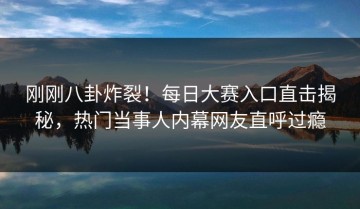 刚刚八卦炸裂！每日大赛入口直击揭秘，热门当事人内幕网友直呼过瘾