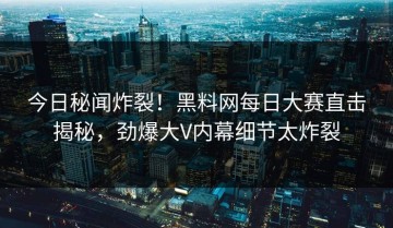 今日秘闻炸裂！黑料网每日大赛直击揭秘，劲爆大V内幕细节太炸裂