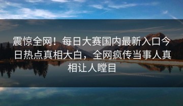震惊全网！每日大赛国内最新入口今日热点真相大白，全网疯传当事人真相让人瞠目