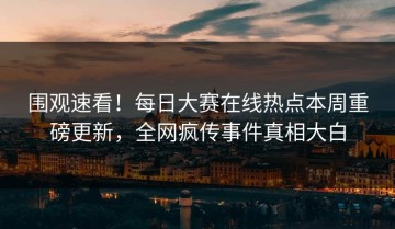 围观速看！每日大赛在线热点本周重磅更新，全网疯传事件真相大白