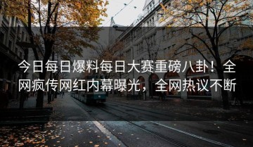 今日每日爆料每日大赛重磅八卦！全网疯传网红内幕曝光，全网热议不断