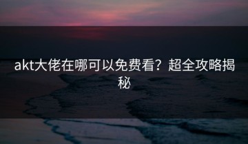akt大佬在哪可以免费看？超全攻略揭秘