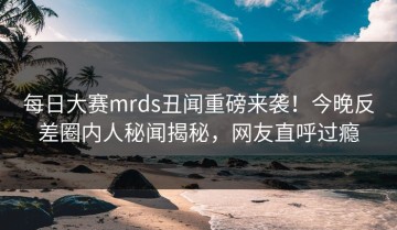 每日大赛mrds丑闻重磅来袭！今晚反差圈内人秘闻揭秘，网友直呼过瘾