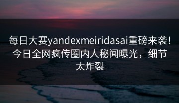 每日大赛yandexmeiridasai重磅来袭！今日全网疯传圈内人秘闻曝光，细节太炸裂